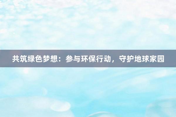 共筑绿色梦想：参与环保行动，守护地球家园